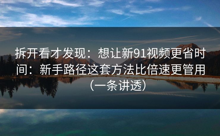 拆开看才发现：想让新91视频更省时间：新手路径这套方法比倍速更管用（一条讲透）