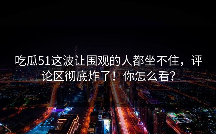 吃瓜51这波让围观的人都坐不住，评论区彻底炸了！你怎么看？
