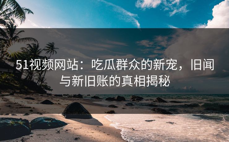 51视频网站：吃瓜群众的新宠，旧闻与新旧账的真相揭秘